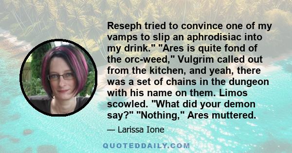 Reseph tried to convince one of my vamps to slip an aphrodisiac into my drink. Ares is quite fond of the orc-weed, Vulgrim called out from the kitchen, and yeah, there was a set of chains in the dungeon with his name on 