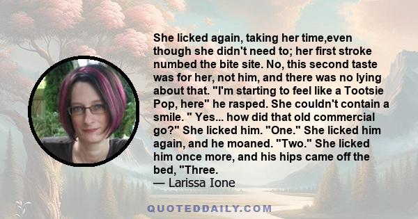 She licked again, taking her time,even though she didn't need to; her first stroke numbed the bite site. No, this second taste was for her, not him, and there was no lying about that. I'm starting to feel like a Tootsie 