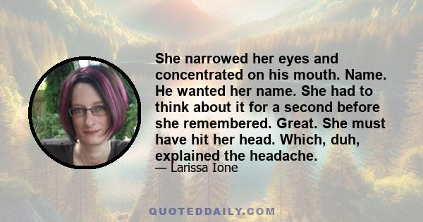 She narrowed her eyes and concentrated on his mouth. Name. He wanted her name. She had to think about it for a second before she remembered. Great. She must have hit her head. Which, duh, explained the headache.