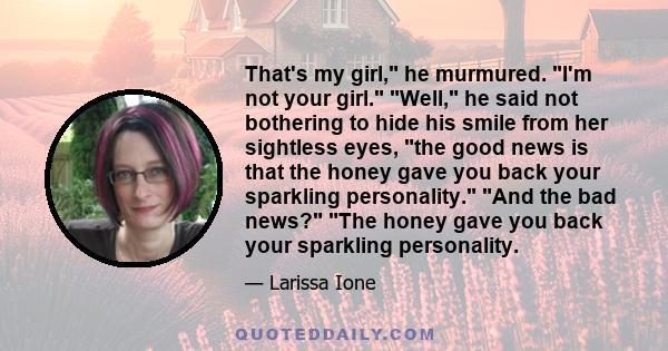 That's my girl, he murmured. I'm not your girl. Well, he said not bothering to hide his smile from her sightless eyes, the good news is that the honey gave you back your sparkling personality. And the bad news? The