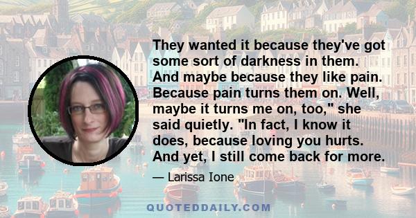 They wanted it because they've got some sort of darkness in them. And maybe because they like pain. Because pain turns them on. Well, maybe it turns me on, too, she said quietly. In fact, I know it does, because loving