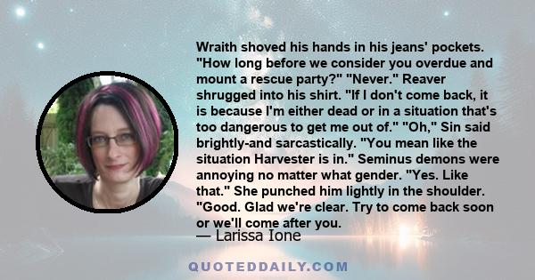 Wraith shoved his hands in his jeans' pockets. How long before we consider you overdue and mount a rescue party? Never. Reaver shrugged into his shirt. If I don't come back, it is because I'm either dead or in a