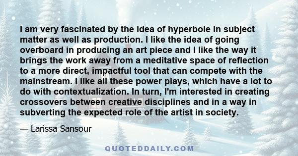 I am very fascinated by the idea of hyperbole in subject matter as well as production. I like the idea of going overboard in producing an art piece and I like the way it brings the work away from a meditative space of