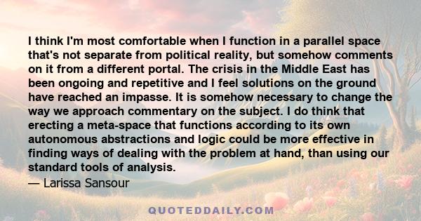 I think I'm most comfortable when I function in a parallel space that's not separate from political reality, but somehow comments on it from a different portal. The crisis in the Middle East has been ongoing and