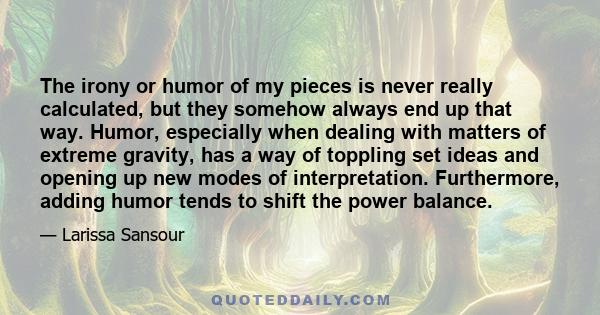 The irony or humor of my pieces is never really calculated, but they somehow always end up that way. Humor, especially when dealing with matters of extreme gravity, has a way of toppling set ideas and opening up new