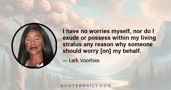 I have no worries myself, nor do I exude or possess within my living stratus any reason why someone should worry [on] my behalf.