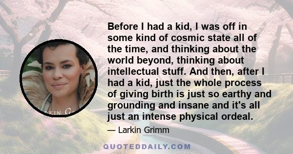 Before I had a kid, I was off in some kind of cosmic state all of the time, and thinking about the world beyond, thinking about intellectual stuff. And then, after I had a kid, just the whole process of giving birth is