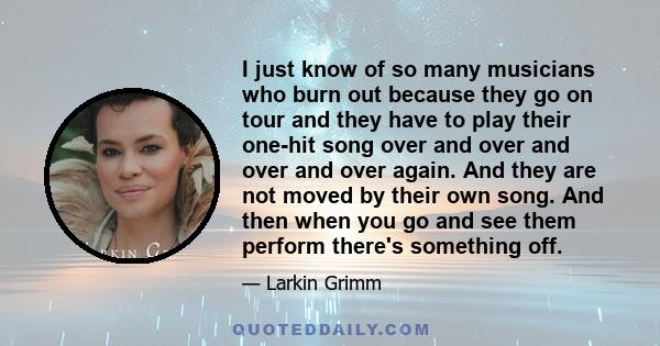 I just know of so many musicians who burn out because they go on tour and they have to play their one-hit song over and over and over and over again. And they are not moved by their own song. And then when you go and