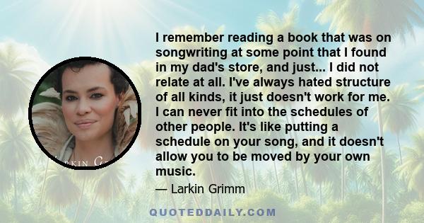 I remember reading a book that was on songwriting at some point that I found in my dad's store, and just... I did not relate at all. I've always hated structure of all kinds, it just doesn't work for me. I can never fit 