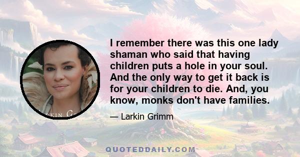 I remember there was this one lady shaman who said that having children puts a hole in your soul. And the only way to get it back is for your children to die. And, you know, monks don't have families.