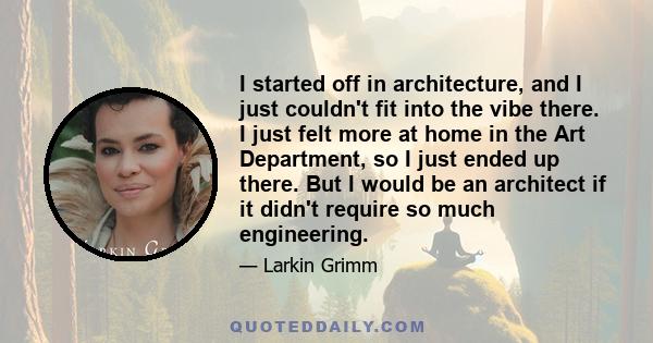 I started off in architecture, and I just couldn't fit into the vibe there. I just felt more at home in the Art Department, so I just ended up there. But I would be an architect if it didn't require so much engineering.