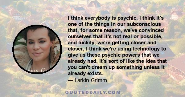 I think everybody is psychic. I think it's one of the things in our subconscious that, for some reason, we've convinced ourselves that it's not real or possible, and luckily, we're getting closer and closer, I think