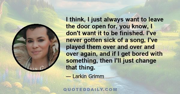 I think, I just always want to leave the door open for, you know, I don't want it to be finished. I've never gotten sick of a song, I've played them over and over and over again, and if I get bored with something, then