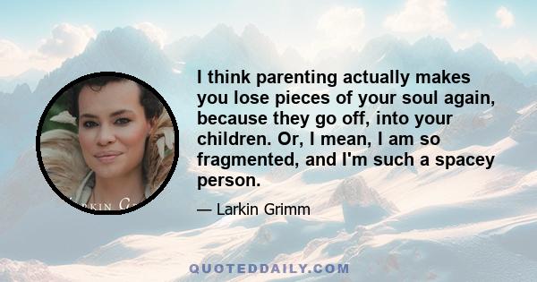 I think parenting actually makes you lose pieces of your soul again, because they go off, into your children. Or, I mean, I am so fragmented, and I'm such a spacey person.