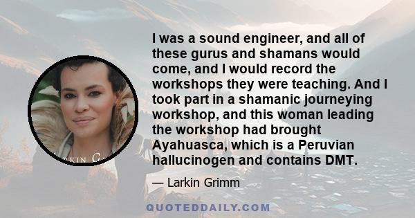 I was a sound engineer, and all of these gurus and shamans would come, and I would record the workshops they were teaching. And I took part in a shamanic journeying workshop, and this woman leading the workshop had