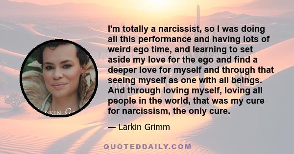 I'm totally a narcissist, so I was doing all this performance and having lots of weird ego time, and learning to set aside my love for the ego and find a deeper love for myself and through that seeing myself as one with 