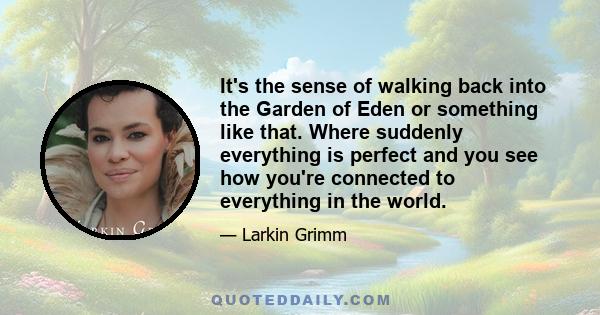 It's the sense of walking back into the Garden of Eden or something like that. Where suddenly everything is perfect and you see how you're connected to everything in the world.