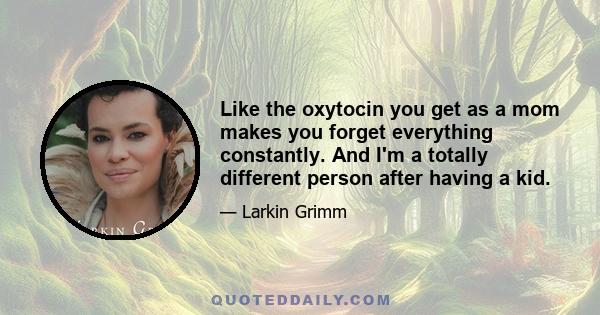 Like the oxytocin you get as a mom makes you forget everything constantly. And I'm a totally different person after having a kid.