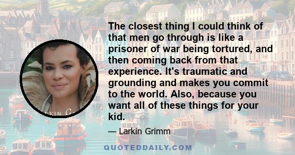 The closest thing I could think of that men go through is like a prisoner of war being tortured, and then coming back from that experience. It's traumatic and grounding and makes you commit to the world. Also, because