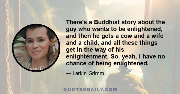 There's a Buddhist story about the guy who wants to be enlightened, and then he gets a cow and a wife and a child, and all these things get in the way of his enlightenment. So, yeah, I have no chance of being