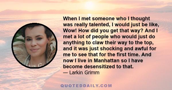 When I met someone who I thought was really talented, I would just be like, Wow! How did you get that way? And I met a lot of people who would just do anything to claw their way to the top, and it was just shocking and