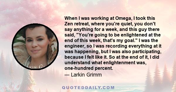 When I was working at Omega, I took this Zen retreat, where you're quiet, you don't say anything for a week, and this guy there said, You're going to be enlightened at the end of this week, that's my goal. I was the