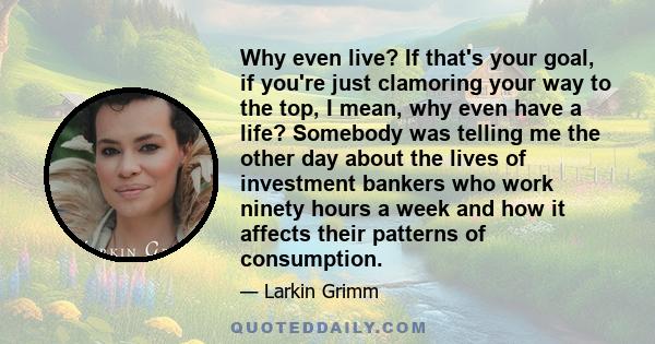 Why even live? If that's your goal, if you're just clamoring your way to the top, I mean, why even have a life? Somebody was telling me the other day about the lives of investment bankers who work ninety hours a week