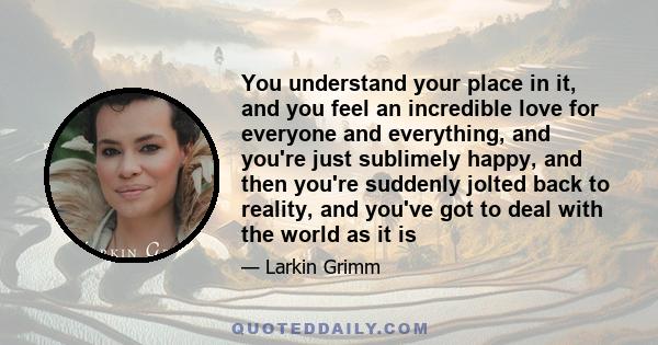 You understand your place in it, and you feel an incredible love for everyone and everything, and you're just sublimely happy, and then you're suddenly jolted back to reality, and you've got to deal with the world as it 