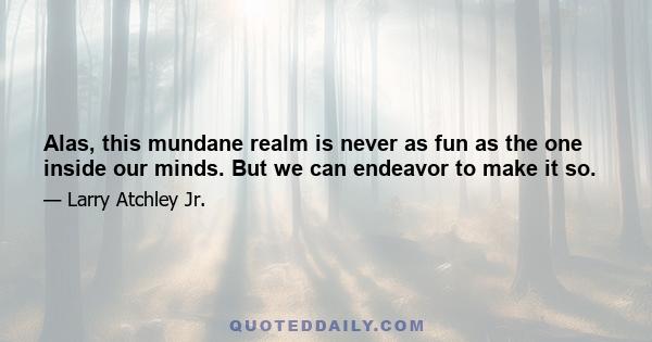 Alas, this mundane realm is never as fun as the one inside our minds. But we can endeavor to make it so.