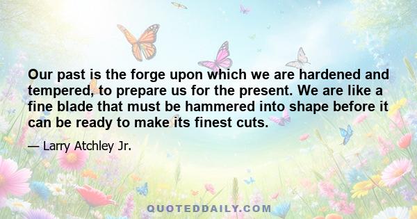 Our past is the forge upon which we are hardened and tempered, to prepare us for the present. We are like a fine blade that must be hammered into shape before it can be ready to make its finest cuts.