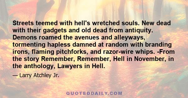 Streets teemed with hell's wretched souls. New dead with their gadgets and old dead from antiquity. Demons roamed the avenues and alleyways, tormenting hapless damned at random with branding irons, flaming pitchforks,