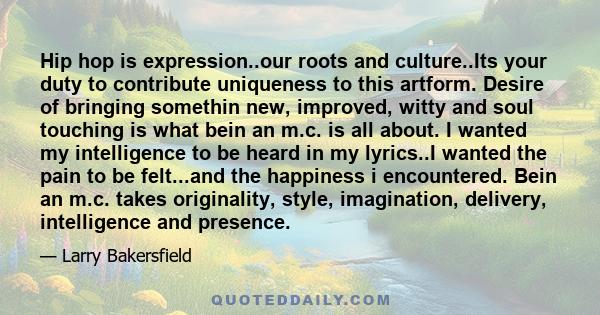 Hip hop is expression..our roots and culture..Its your duty to contribute uniqueness to this artform. Desire of bringing somethin new, improved, witty and soul touching is what bein an m.c. is all about. I wanted my