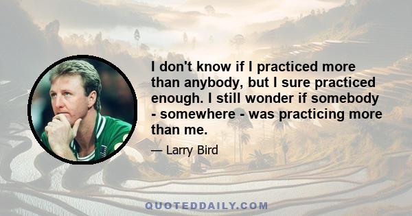 I don't know if I practiced more than anybody, but I sure practiced enough. I still wonder if somebody - somewhere - was practicing more than me.