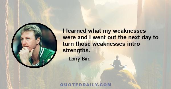 I learned what my weaknesses were and I went out the next day to turn those weaknesses intro strengths.