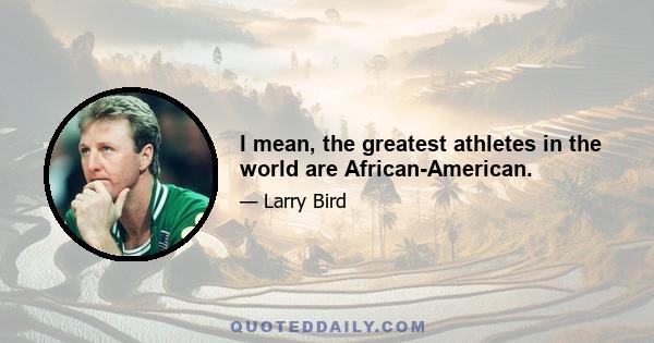 I mean, the greatest athletes in the world are African-American.