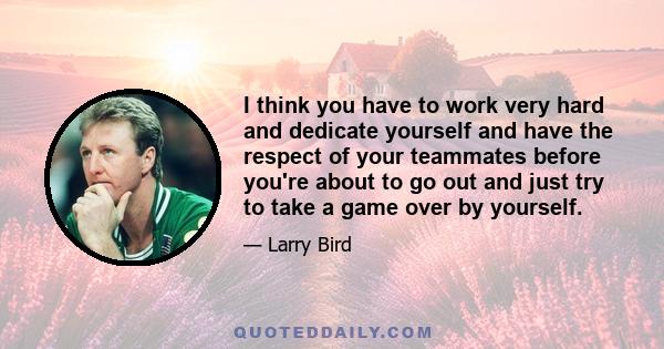 I think you have to work very hard and dedicate yourself and have the respect of your teammates before you're about to go out and just try to take a game over by yourself.