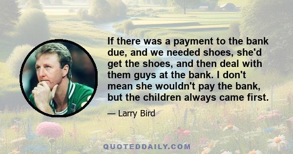 If there was a payment to the bank due, and we needed shoes, she'd get the shoes, and then deal with them guys at the bank. I don't mean she wouldn't pay the bank, but the children always came first.