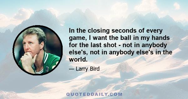 In the closing seconds of every game, I want the ball in my hands for the last shot - not in anybody else's, not in anybody else's in the world.