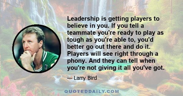 Leadership is getting players to believe in you. If you tell a teammate you're ready to play as tough as you're able to, you'd better go out there and do it. Players will see right through a phony. And they can tell