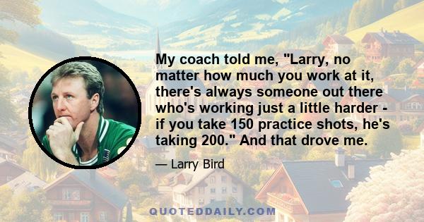 My coach told me, Larry, no matter how much you work at it, there's always someone out there who's working just a little harder - if you take 150 practice shots, he's taking 200. And that drove me.