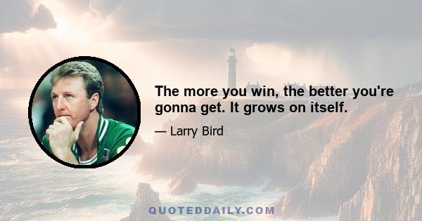 The more you win, the better you're gonna get. It grows on itself.