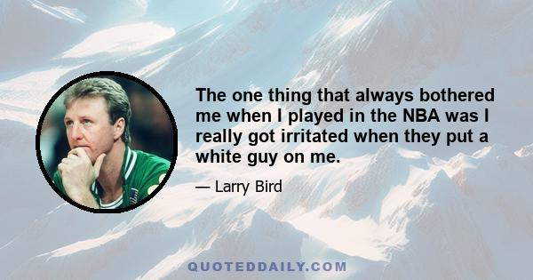 The one thing that always bothered me when I played in the NBA was I really got irritated when they put a white guy on me.