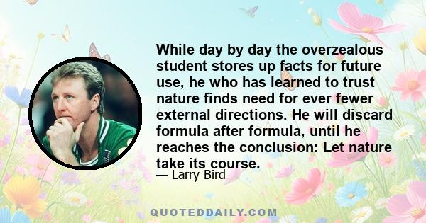 While day by day the overzealous student stores up facts for future use, he who has learned to trust nature finds need for ever fewer external directions. He will discard formula after formula, until he reaches the