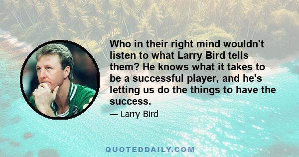 Who in their right mind wouldn't listen to what Larry Bird tells them? He knows what it takes to be a successful player, and he's letting us do the things to have the success.