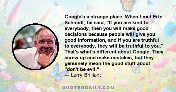 Google's a strange place. When I met Eric Schmidt, he said, If you are kind to everybody, then you will make good decisions because people will give you good information, and if you are truthful to everybody, they will