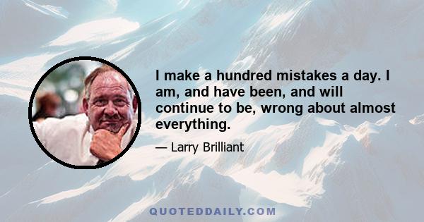 I make a hundred mistakes a day. I am, and have been, and will continue to be, wrong about almost everything.