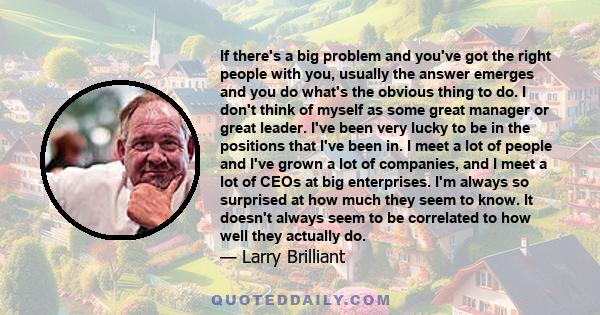 If there's a big problem and you've got the right people with you, usually the answer emerges and you do what's the obvious thing to do. I don't think of myself as some great manager or great leader. I've been very