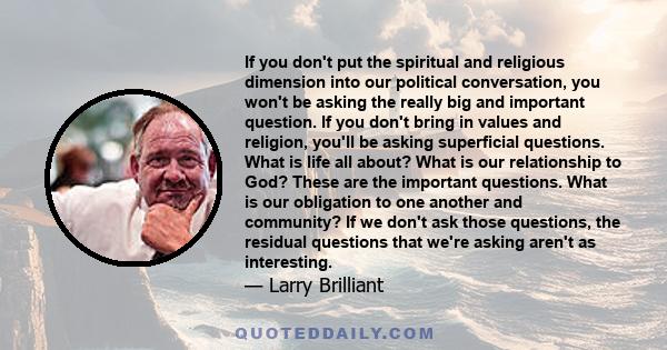 If you don't put the spiritual and religious dimension into our political conversation, you won't be asking the really big and important question. If you don't bring in values and religion, you'll be asking superficial