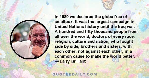 In 1980 we declared the globe free of smallpox. It was the largest campaign in United Nations history until the Iraq war. A hundred and fifty thousand people from all over the world, doctors of every race, religion,