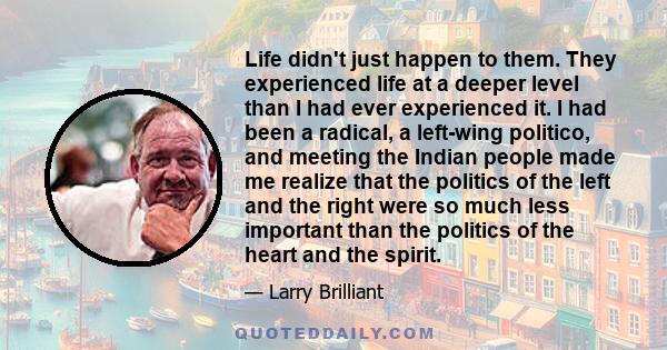 Life didn't just happen to them. They experienced life at a deeper level than I had ever experienced it. I had been a radical, a left-wing politico, and meeting the Indian people made me realize that the politics of the 